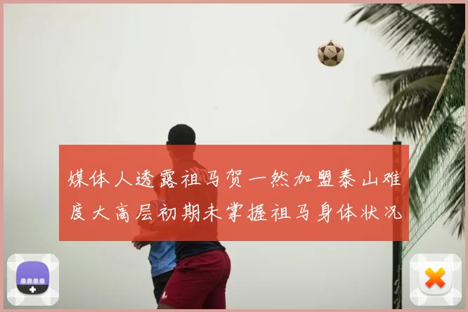 媒体人透露祖马贺一然加盟泰山难度大高层初期未掌握祖马身体状况