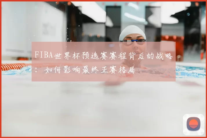 FIBA世界杯预选赛赛程背后的战略：如何影响最终正赛格局