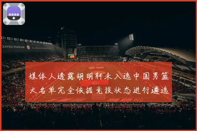 媒体人透露胡明轩未入选中国男篮大名单完全依据竞技状态进行遴选