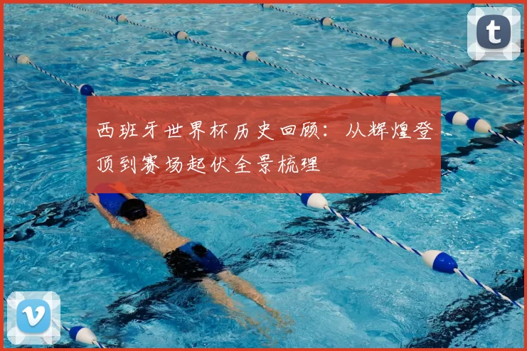 西班牙世界杯历史回顾：从辉煌登顶到赛场起伏全景梳理
