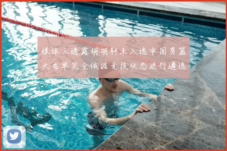 媒体人透露胡明轩未入选中国男篮大名单完全依据竞技状态进行遴选