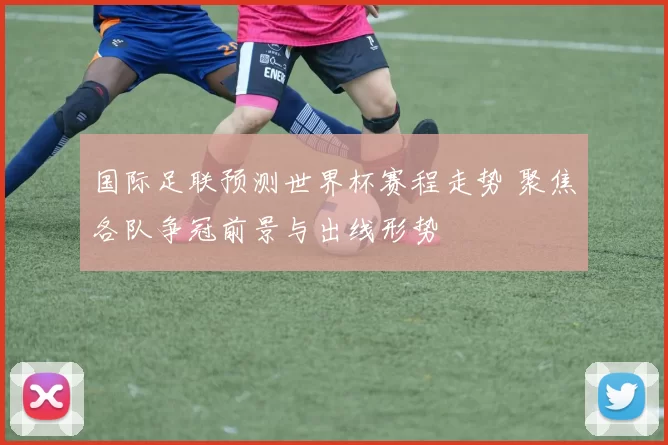 国际足联预测世界杯赛程走势 聚焦各队争冠前景与出线形势