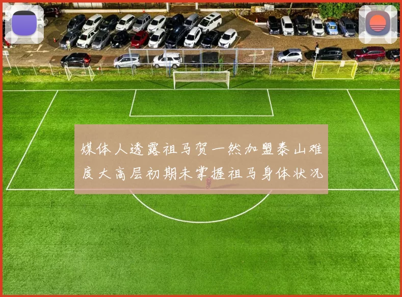 媒体人透露祖马贺一然加盟泰山难度大高层初期未掌握祖马身体状况