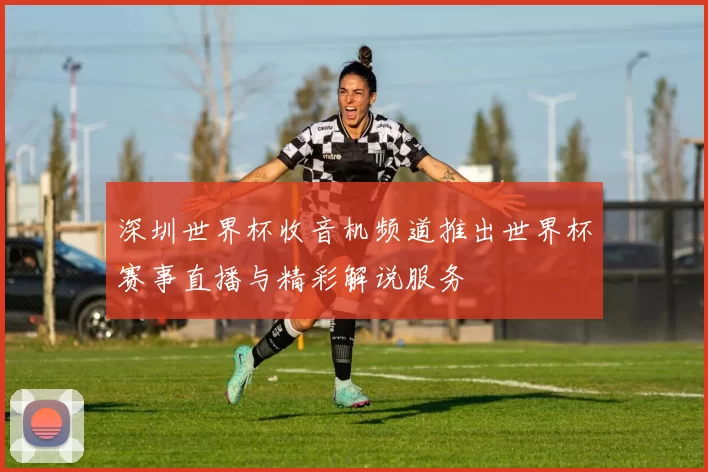 深圳世界杯收音机频道推出世界杯赛事直播与精彩解说服务