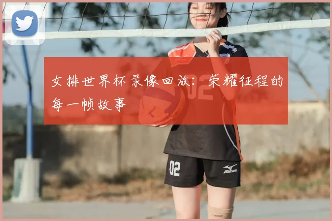 女排世界杯录像回放:荣耀征程的每一帧故事