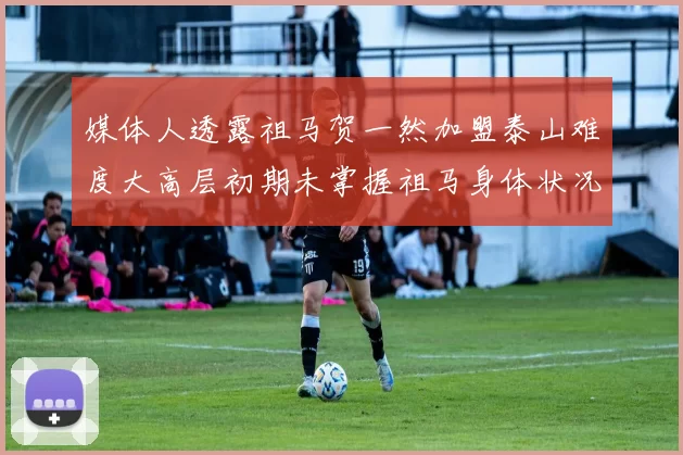 媒体人透露祖马贺一然加盟泰山难度大高层初期未掌握祖马身体状况