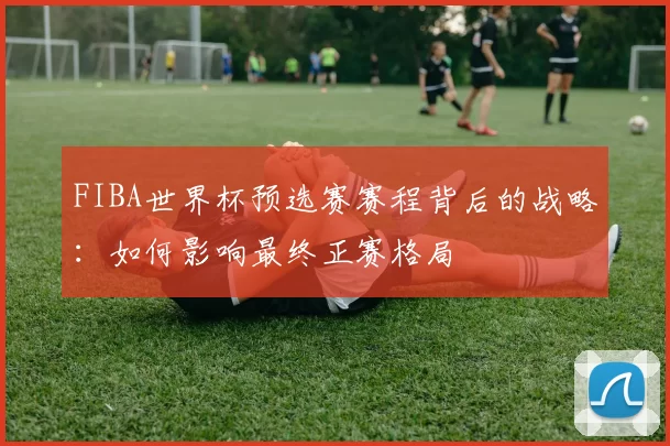 FIBA世界杯预选赛赛程背后的战略:如何影响最终正赛格局
