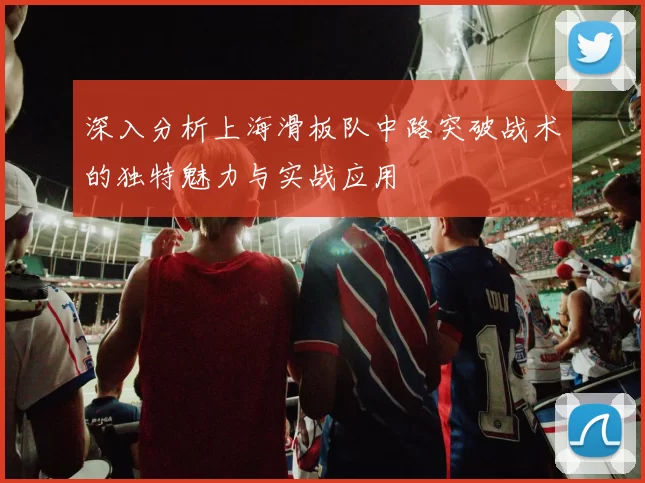 深入分析上海滑板队中路突破战术的独特魅力与实战应用