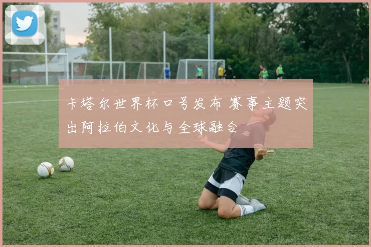 卡塔尔世界杯口号发布 赛事主题突出阿拉伯文化与全球融合