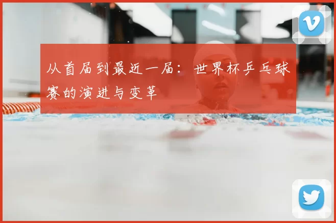 从首届到最近一届:世界杯乒乓球赛的演进与变革