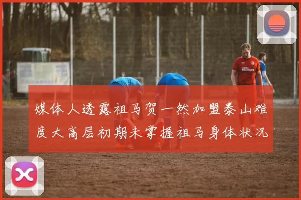 媒体人透露祖马贺一然加盟泰山难度大高层初期未掌握祖马身体状况