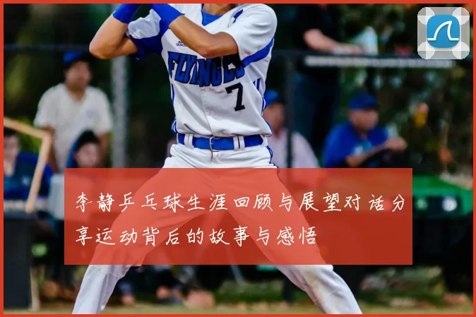 李静乒乓球生涯回顾与展望对话分享运动背后的故事与感悟