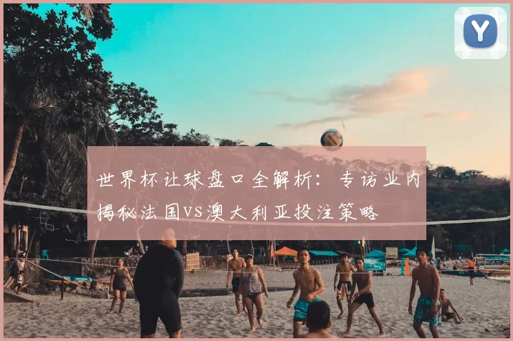 世界杯让球盘口全解析:专访业内揭秘法国vs澳大利亚投注策略