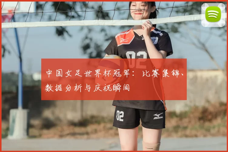 中国女足世界杯冠军:比赛集锦、数据分析与庆祝瞬间