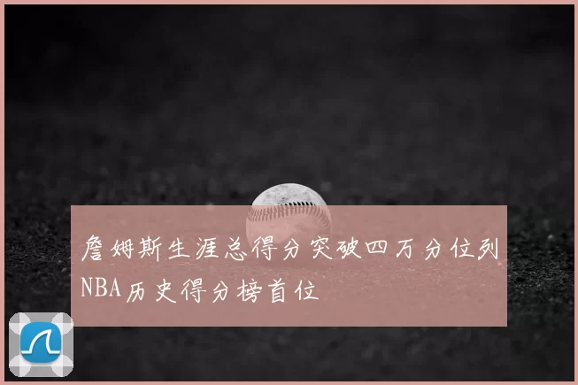 詹姆斯生涯总得分突破四万分位列NBA历史得分榜首位