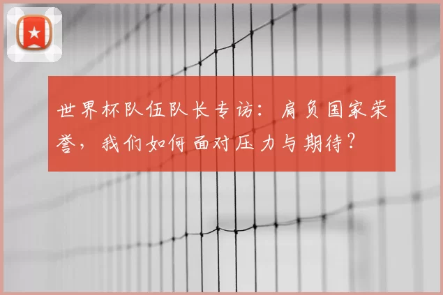 世界杯队伍队长专访:肩负国家荣誉,我们如何面对压力与期待?