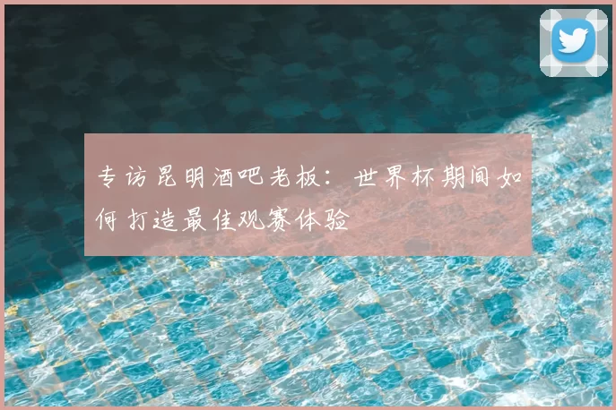 专访昆明酒吧老板：世界杯期间如何打造最佳观赛体验