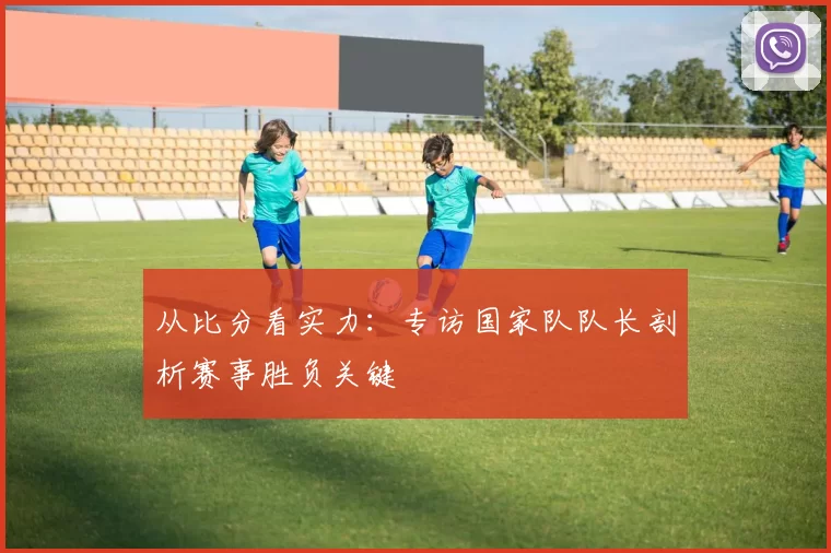 从比分看实力：专访国家队队长剖析赛事胜负关键