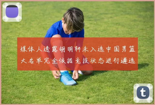 媒体人透露胡明轩未入选中国男篮大名单完全依据竞技状态进行遴选