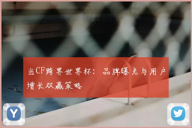 当CF跨界世界杯:品牌曝光与用户增长双赢策略