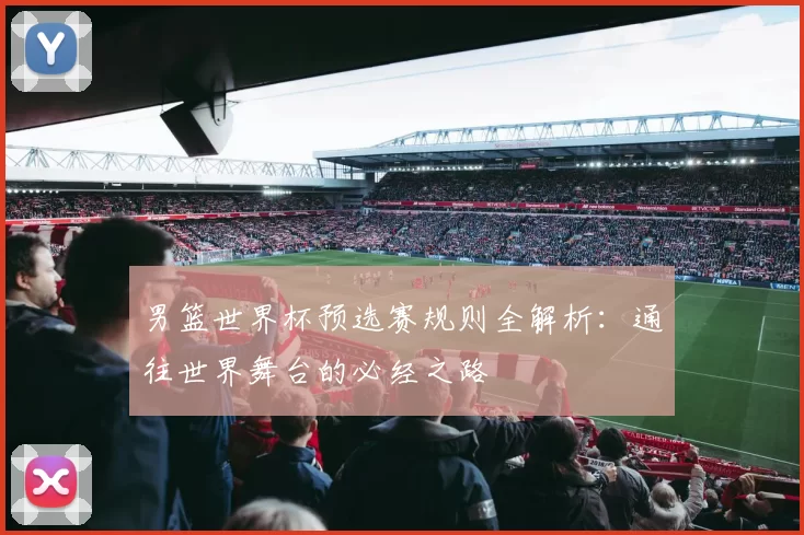 男篮世界杯预选赛规则全解析：通往世界舞台的必经之路