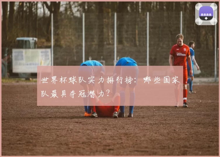 世界杯球队实力排行榜:哪些国家队最具夺冠潜力?