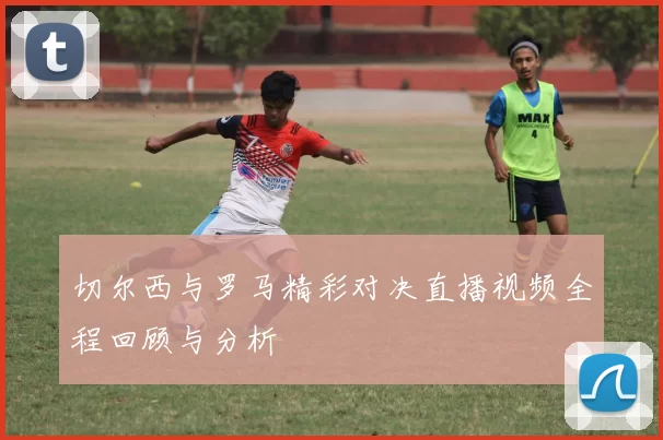 切尔西与罗马精彩对决直播视频全程回顾与分析