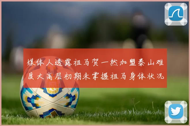 媒体人透露祖马贺一然加盟泰山难度大高层初期未掌握祖马身体状况