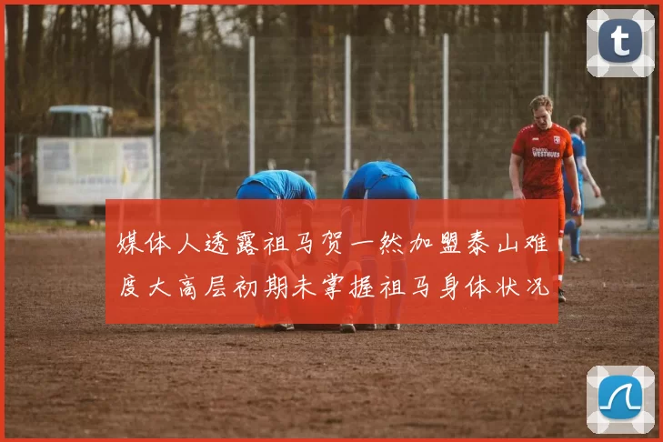 媒体人透露祖马贺一然加盟泰山难度大高层初期未掌握祖马身体状况