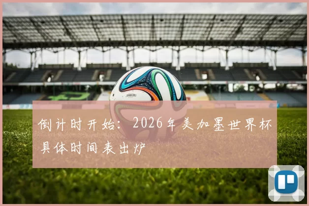 倒计时开始:2026年美加墨世界杯具体时间表出炉