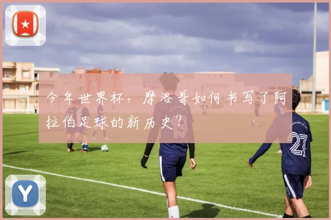 今年世界杯,摩洛哥如何书写了阿拉伯足球的新历史?
