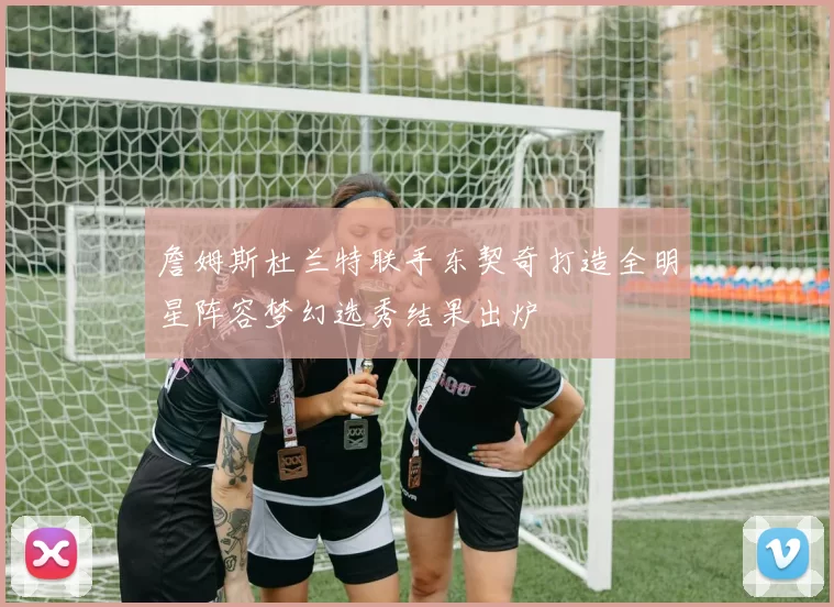 詹姆斯杜兰特联手东契奇打造全明星阵容梦幻选秀结果出炉