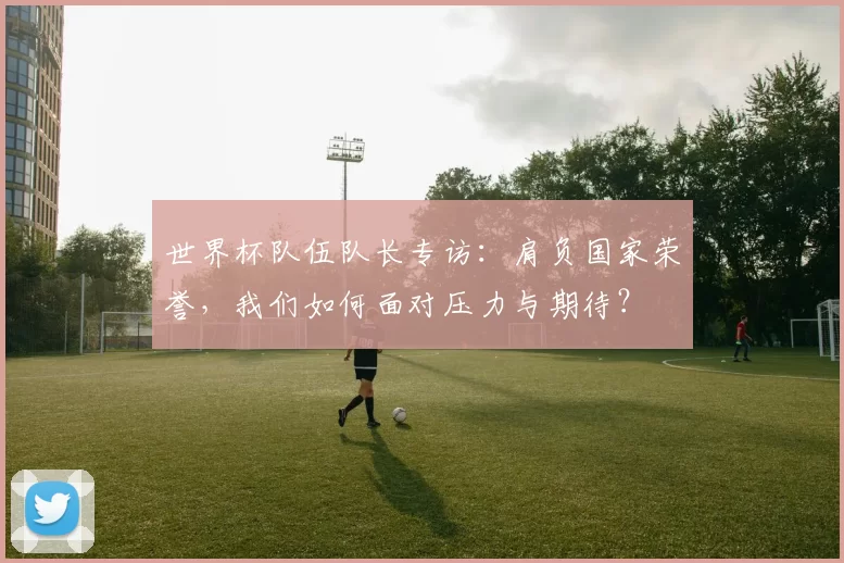 世界杯队伍队长专访:肩负国家荣誉,我们如何面对压力与期待?