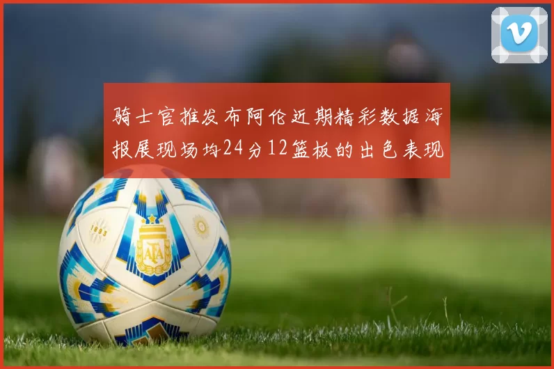 骑士官推发布阿伦近期精彩数据海报展现场均24分12篮板的出色表现