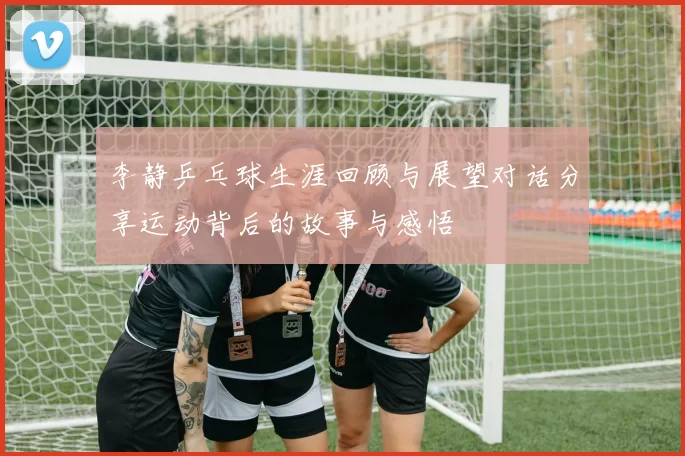 李静乒乓球生涯回顾与展望对话分享运动背后的故事与感悟