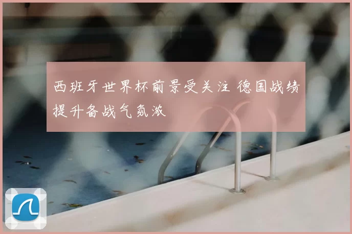西班牙世界杯前景受关注 德国战绩提升备战气氛浓