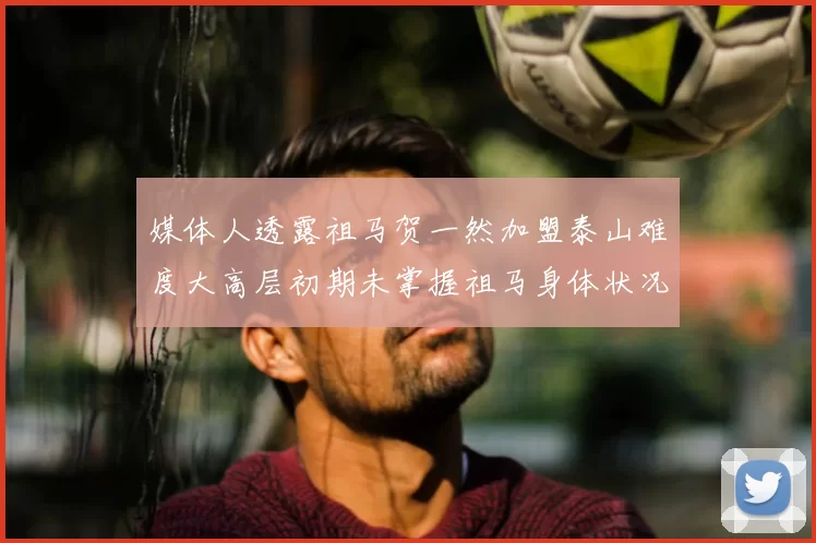 媒体人透露祖马贺一然加盟泰山难度大高层初期未掌握祖马身体状况