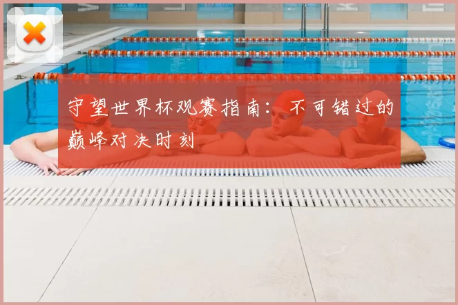 守望世界杯观赛指南:不可错过的巅峰对决时刻