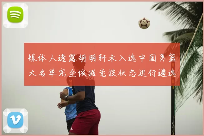 媒体人透露胡明轩未入选中国男篮大名单完全依据竞技状态进行遴选