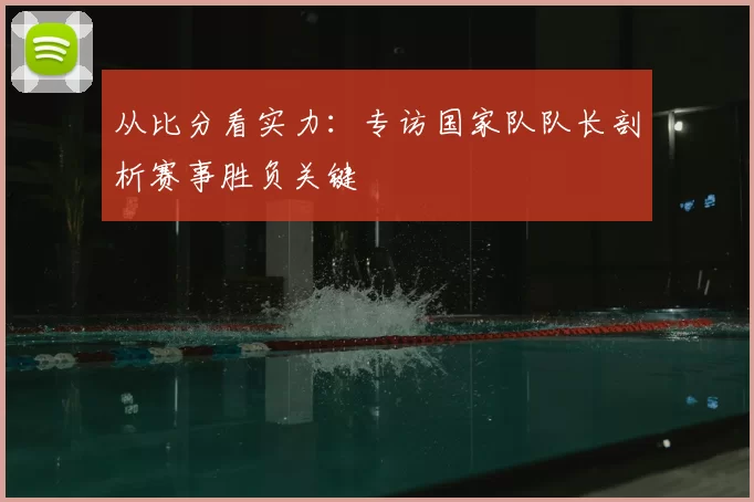 从比分看实力:专访国家队队长剖析赛事胜负关键