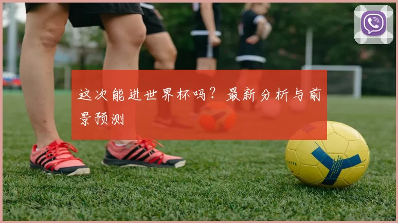 这次能进世界杯吗？最新分析与前景预测