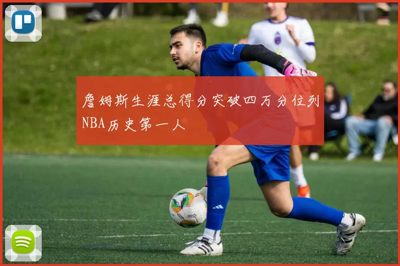 詹姆斯生涯总得分突破四万分位列NBA历史第一人