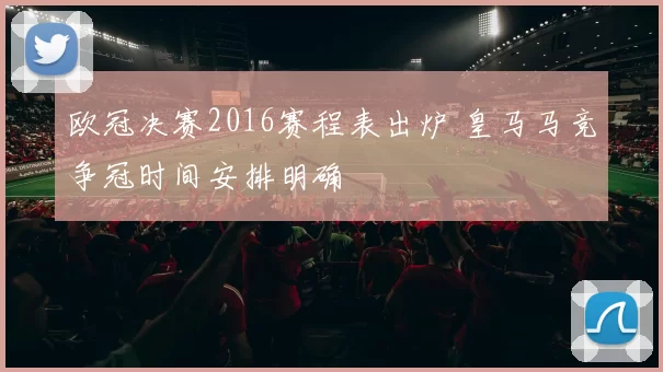欧冠决赛2016赛程表出炉 皇马马竞争冠时间安排明确
