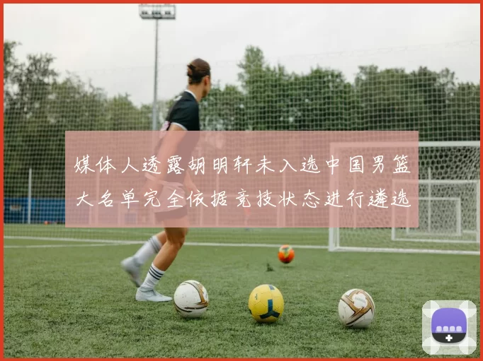 媒体人透露胡明轩未入选中国男篮大名单完全依据竞技状态进行遴选