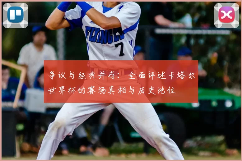 争议与经典并存:全面评述卡塔尔世界杯的赛场真相与历史地位