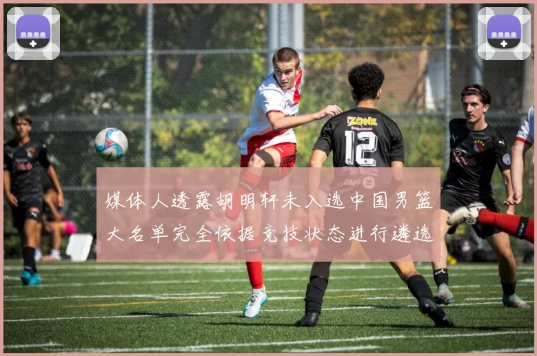 媒体人透露胡明轩未入选中国男篮大名单完全依据竞技状态进行遴选