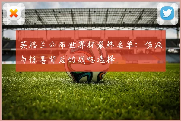 英格兰公布世界杯最终名单：伤病与惊喜背后的战略选择