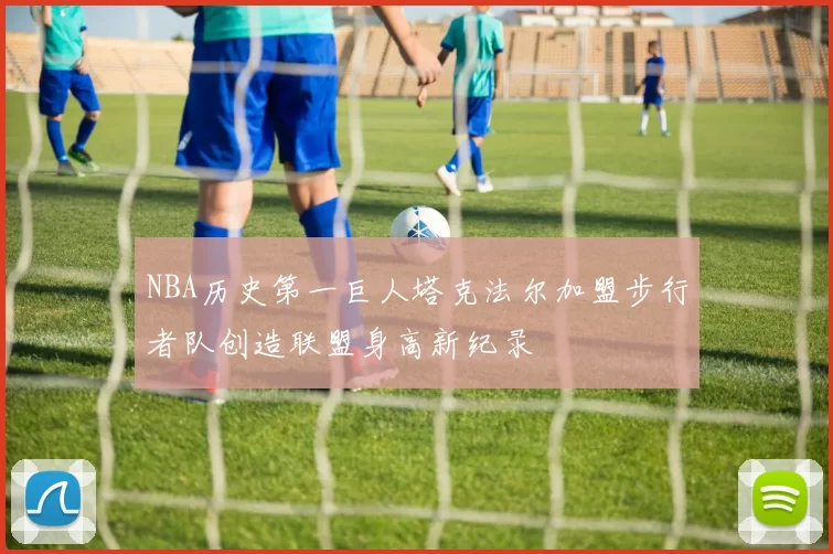 NBA历史第一巨人塔克法尔加盟步行者队创造联盟身高新纪录