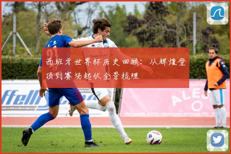 西班牙世界杯历史回顾：从辉煌登顶到赛场起伏全景梳理