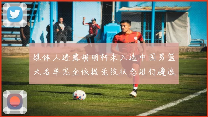 媒体人透露胡明轩未入选中国男篮大名单完全依据竞技状态进行遴选